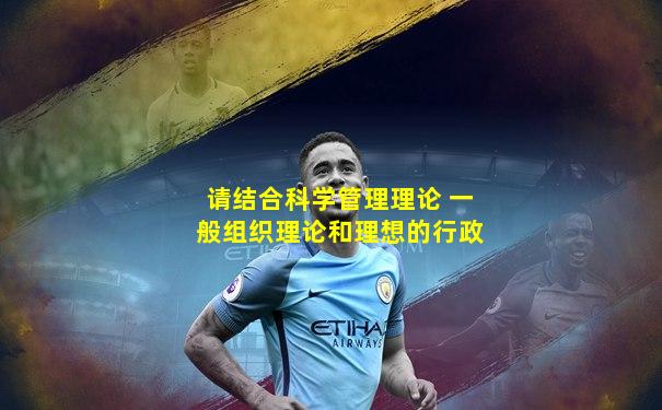 请结合科学管理理论 一般组织理论和理想的行政